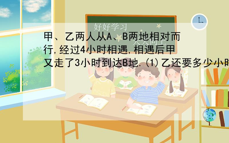 甲、乙两人从A、B两地相对而行,经过4小时相遇,相遇后甲又走了3小时到达B地.(1)乙还要多少小时到达A地?