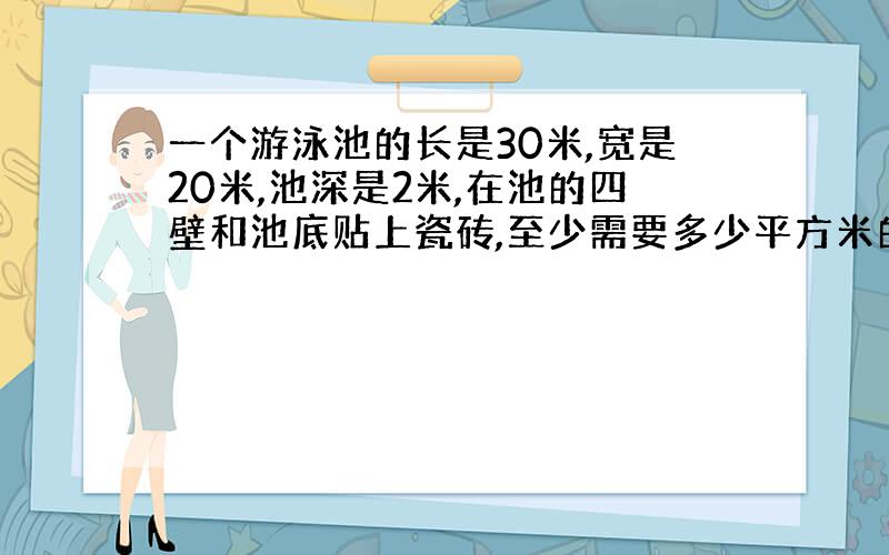 一个游泳池的长是30米,宽是20米,池深是2米,在池的四壁和池底贴上瓷砖,至少需要多少平方米的瓷砖?如果每平方米瓷砖15