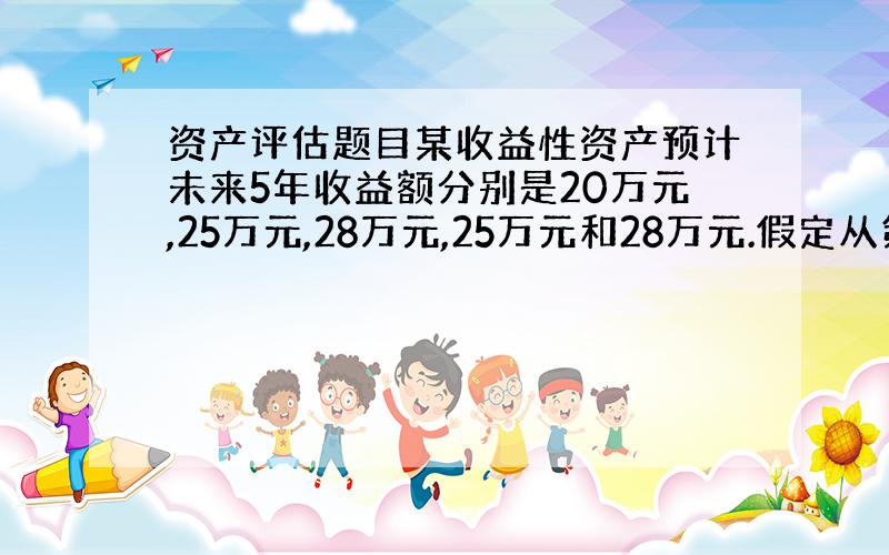 资产评估题目某收益性资产预计未来5年收益额分别是20万元,25万元,28万元,25万元和28万元.假定从第6年开始,以后