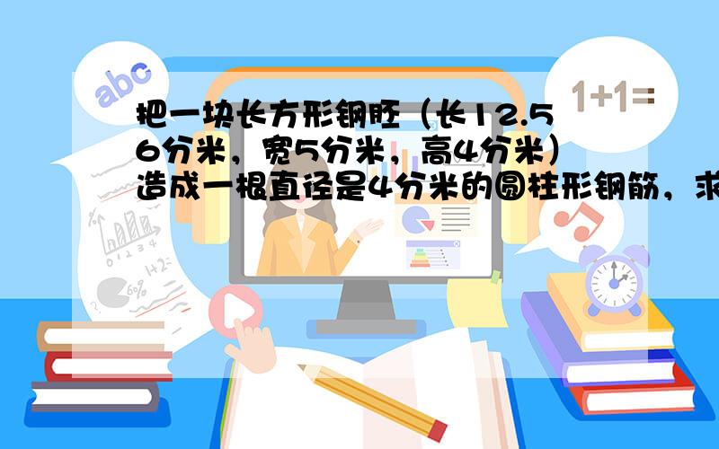 把一块长方形钢胚（长12.56分米，宽5分米，高4分米）造成一根直径是4分米的圆柱形钢筋，求钢筋的长度。