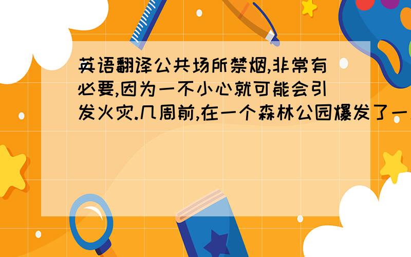 英语翻译公共场所禁烟,非常有必要,因为一不小心就可能会引发火灾.几周前,在一个森林公园爆发了一场火灾,原因是一个人吸烟导