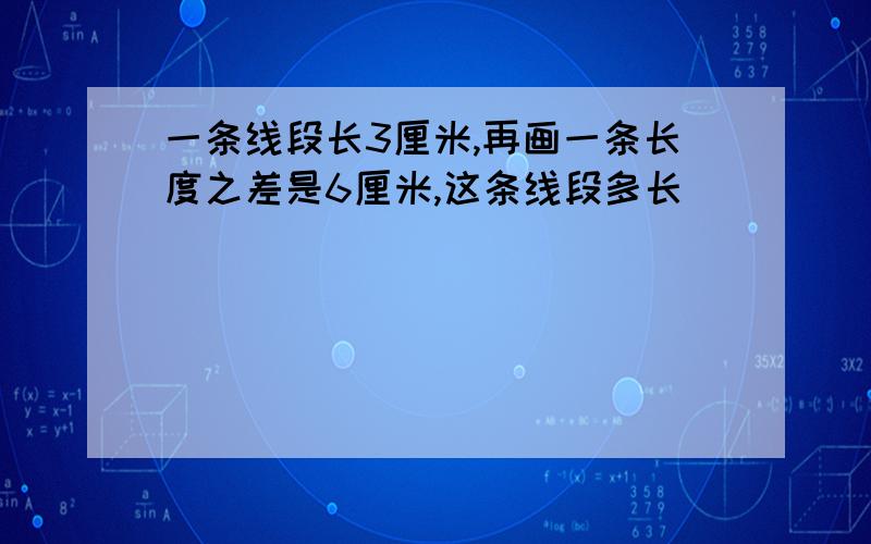 一条线段长3厘米,再画一条长度之差是6厘米,这条线段多长