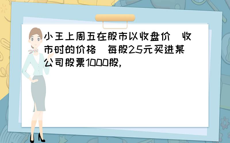 小王上周五在股市以收盘价(收市时的价格)每股25元买进某公司股票1000股,