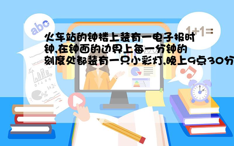 火车站的钟楼上装有一电子报时钟,在钟面的边界上每一分钟的刻度处都装有一只小彩灯,晚上9点30分时,