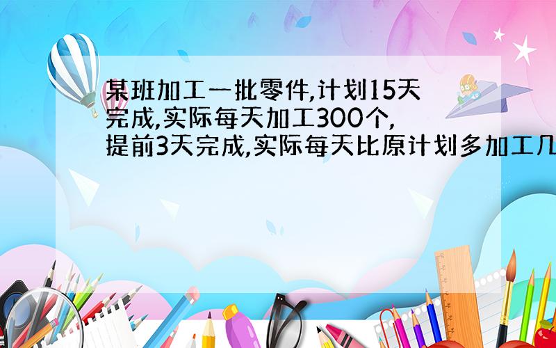 某班加工一批零件,计划15天完成,实际每天加工300个,提前3天完成,实际每天比原计划多加工几个零件?