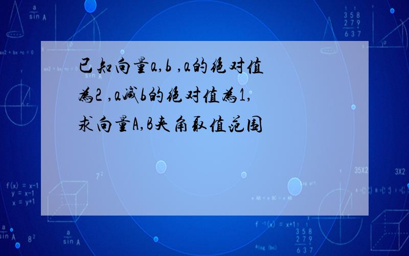 已知向量a,b ,a的绝对值为2 ,a减b的绝对值为1,求向量A,B夹角取值范围