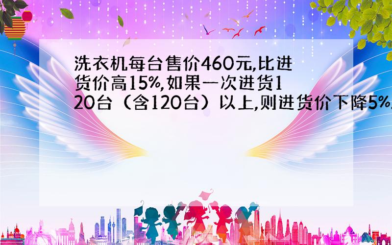 洗衣机每台售价460元,比进货价高15%,如果一次进货120台（含120台）以上,则进货价下降5%.某商场购进150