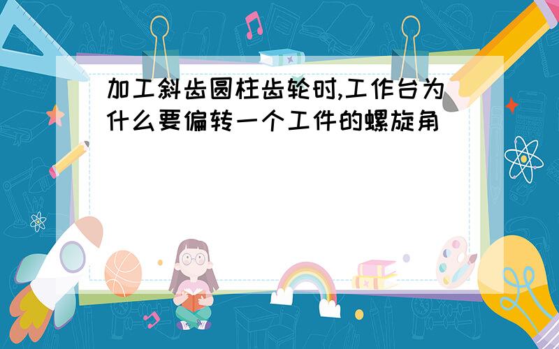 加工斜齿圆柱齿轮时,工作台为什么要偏转一个工件的螺旋角