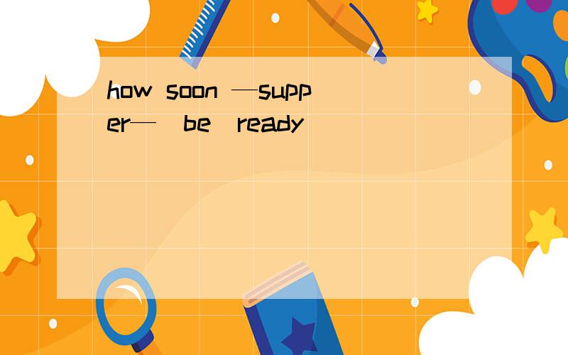 how soon —supper—(be）ready