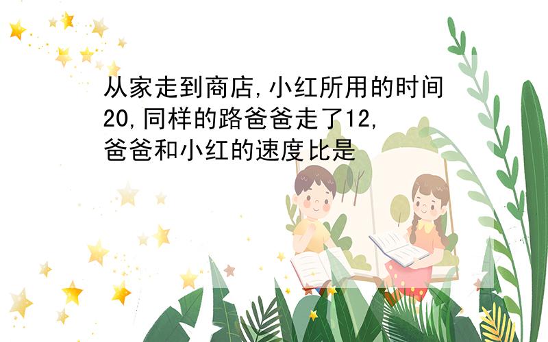 从家走到商店,小红所用的时间20,同样的路爸爸走了12,爸爸和小红的速度比是