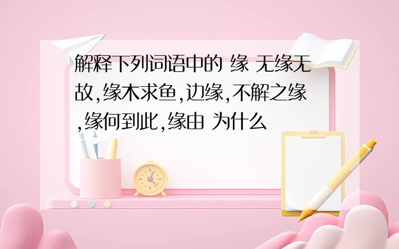 解释下列词语中的 缘 无缘无故,缘木求鱼,边缘,不解之缘,缘何到此,缘由 为什么