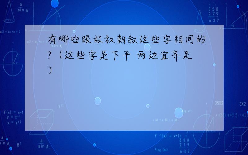 有哪些跟故叔朝叙这些字相同的?（这些字是下平 两边宜齐足）