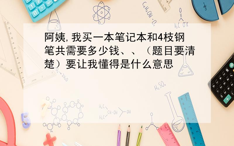 阿姨,我买一本笔记本和4枝钢笔共需要多少钱、、（题目要清楚）要让我懂得是什么意思