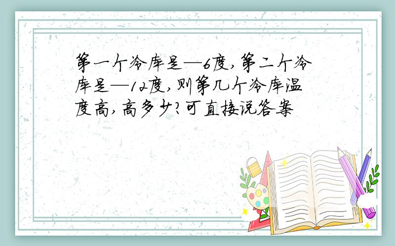 第一个冷库是—6度,第二个冷库是—12度,则第几个冷库温度高,高多少?可直接说答案