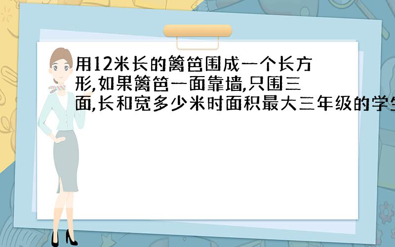 用12米长的篱笆围成一个长方形,如果篱笆一面靠墙,只围三面,长和宽多少米时面积最大三年级的学生可以理解的