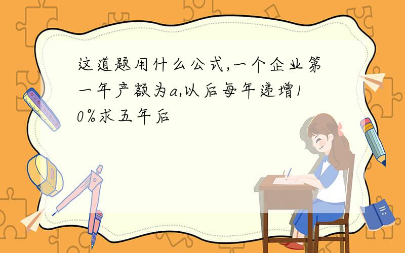 这道题用什么公式,一个企业第一年产额为a,以后每年递增10%求五年后