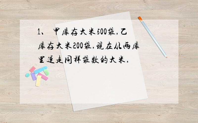 1、 甲库存大米500袋,乙库存大米200袋,现在从两库里运走同样袋数的大米,