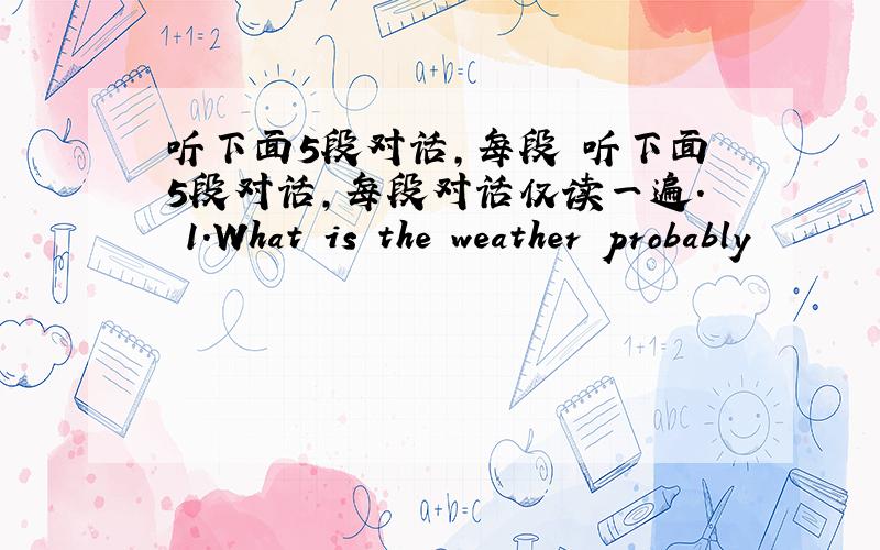 听下面5段对话,每段 听下面5段对话,每段对话仅读一遍. 1.What is the weather probably