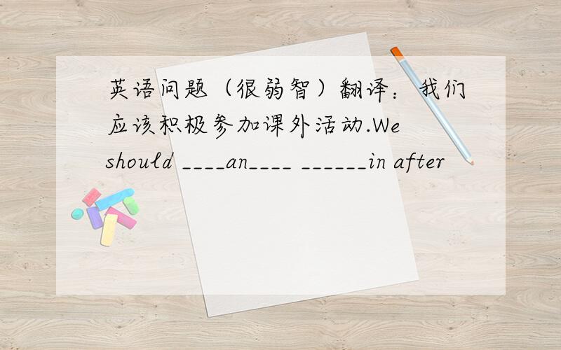 英语问题（很弱智）翻译：我们应该积极参加课外活动.We should ____an____ ______in after