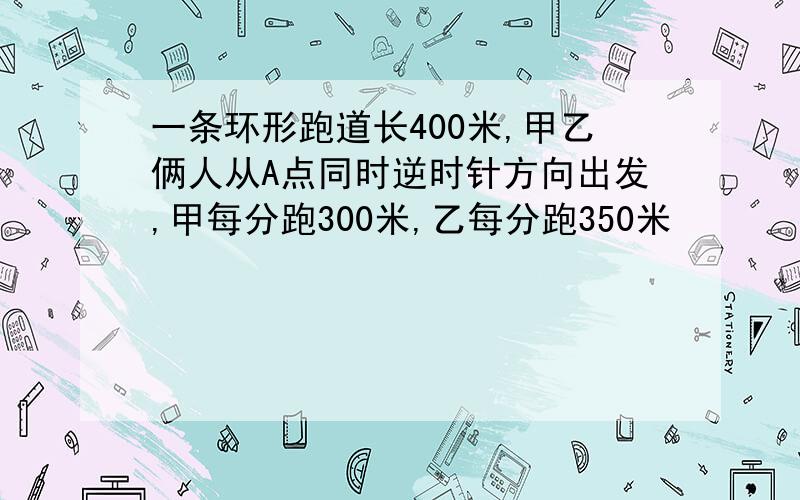 一条环形跑道长400米,甲乙俩人从A点同时逆时针方向出发,甲每分跑300米,乙每分跑350米