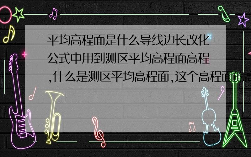 平均高程面是什么导线边长改化公式中用到测区平均高程面高程,什么是测区平均高程面,这个高程面的高程值怎么算