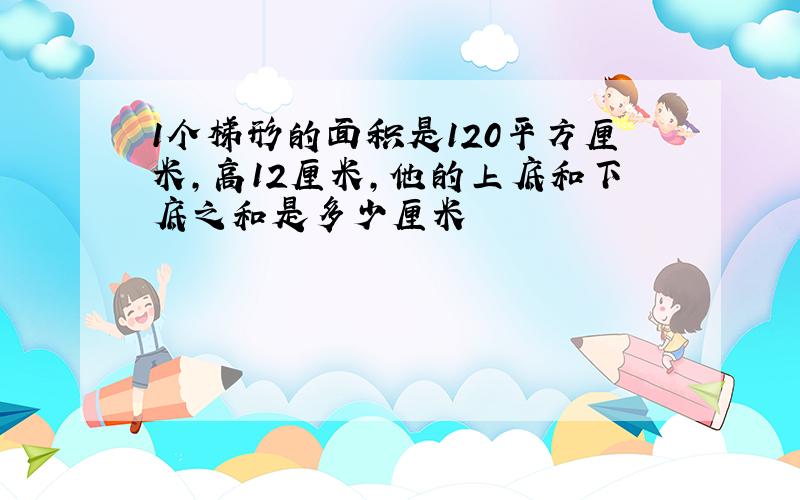 1个梯形的面积是120平方厘米,高12厘米,他的上底和下底之和是多少厘米