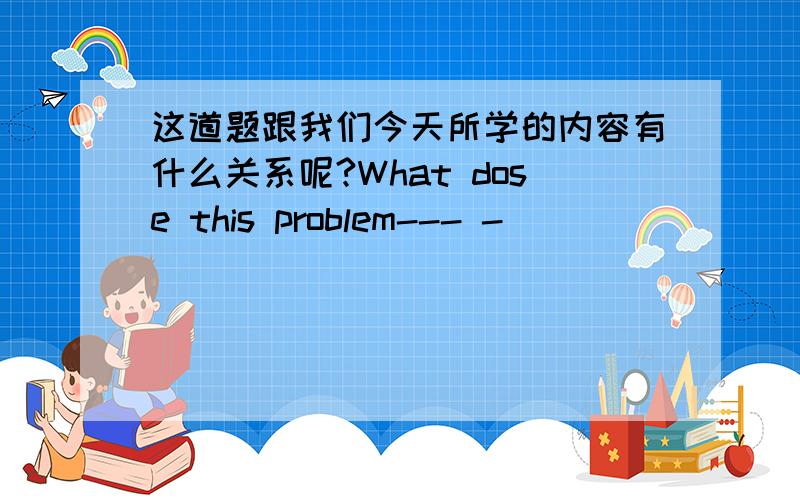 这道题跟我们今天所学的内容有什么关系呢?What dose this problem--- -