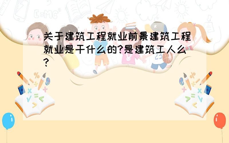 关于建筑工程就业前景建筑工程就业是干什么的?是建筑工人么?