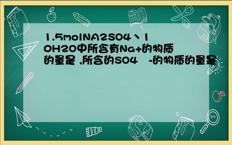 1.5molNA2SO4丶10H2O中所含有Na+的物质的量是 ,所含的SO4²-的物质的量是