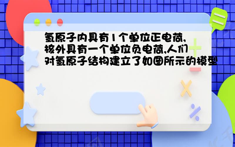 氢原子内具有1个单位正电荷,核外具有一个单位负电荷,人们对氢原子结构建立了如图所示的模型