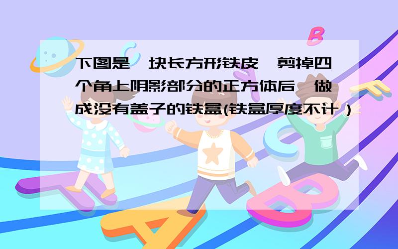 下图是一块长方形铁皮,剪掉四个角上阴影部分的正方体后,做成没有盖子的铁盒(铁盒厚度不计）