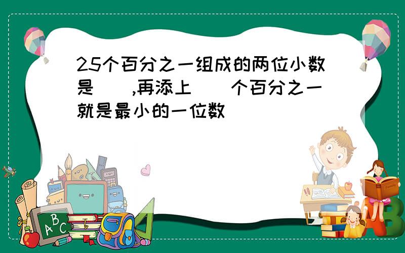 25个百分之一组成的两位小数是(),再添上()个百分之一就是最小的一位数