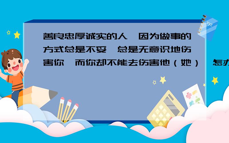 善良忠厚诚实的人,因为做事的方式总是不妥,总是无意识地伤害你,而你却不能去伤害他（她）,怎办?