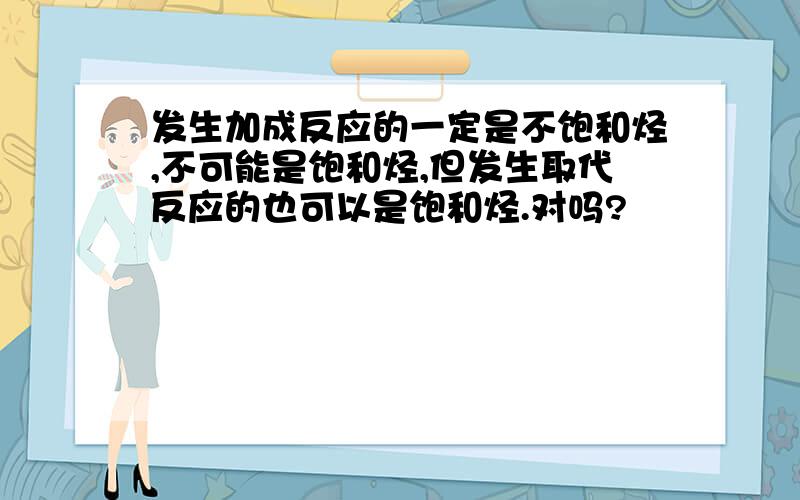 发生加成反应的一定是不饱和烃,不可能是饱和烃,但发生取代反应的也可以是饱和烃.对吗?