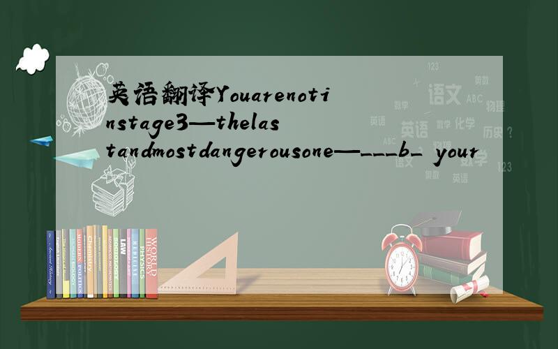 英语翻译Youarenotinstage3—thelastandmostdangerousone—___b_ your