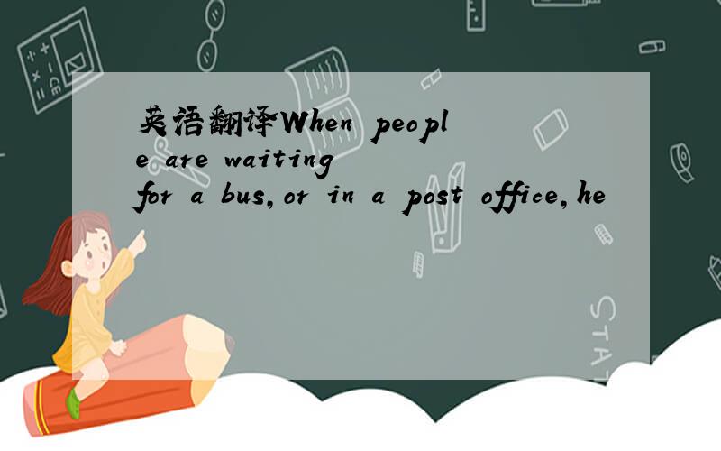 英语翻译When people are waiting for a bus,or in a post office,he