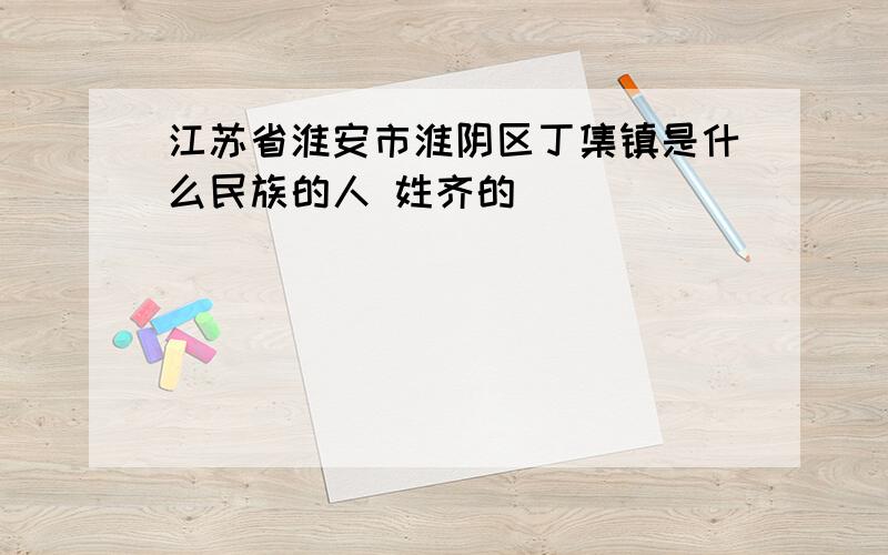 江苏省淮安市淮阴区丁集镇是什么民族的人 姓齐的