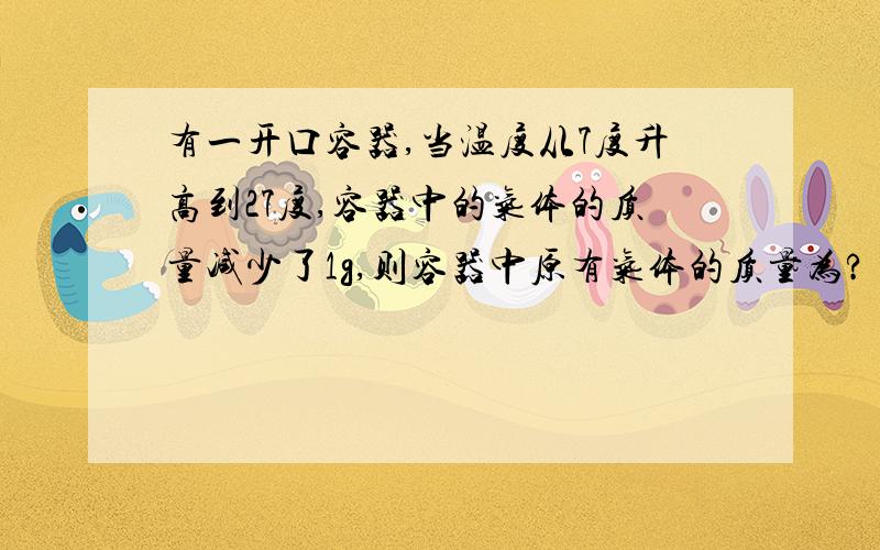 有一开口容器,当温度从7度升高到27度,容器中的气体的质量减少了1g,则容器中原有气体的质量为?