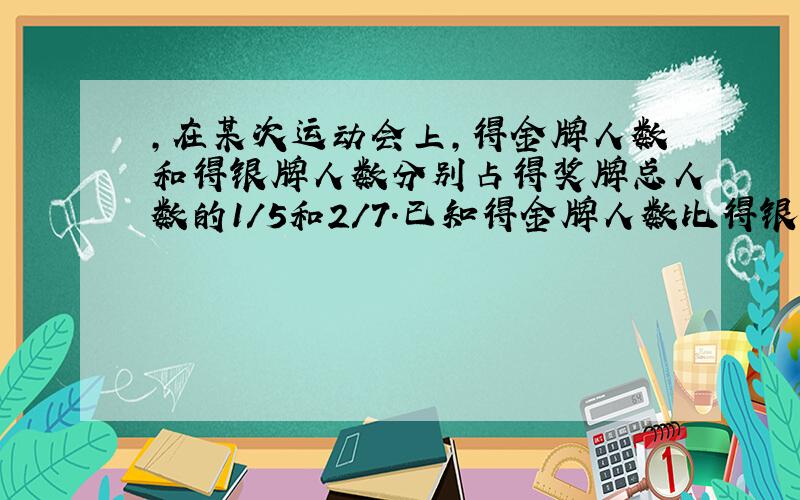 ,在某次运动会上,得金牌人数和得银牌人数分别占得奖牌总人数的1/5和2/7.已知得金牌人数比得银牌人数少6