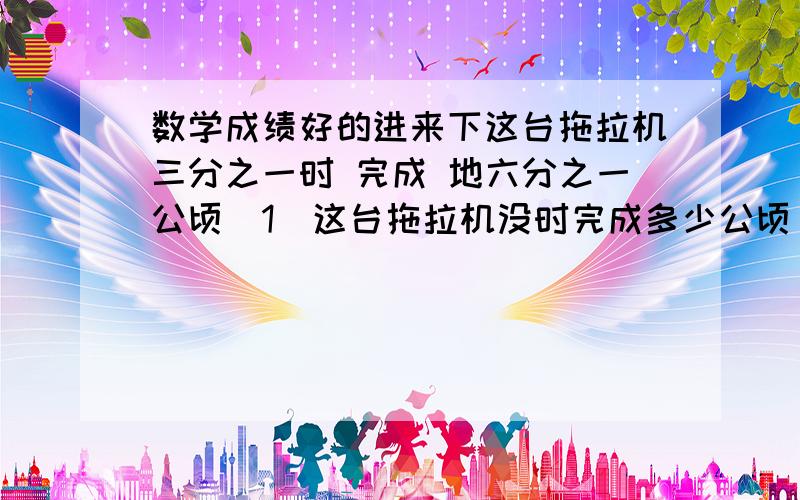 数学成绩好的进来下这台拖拉机三分之一时 完成 地六分之一公顷（1）这台拖拉机没时完成多少公顷（2）这台拖拉机完成1公顷需