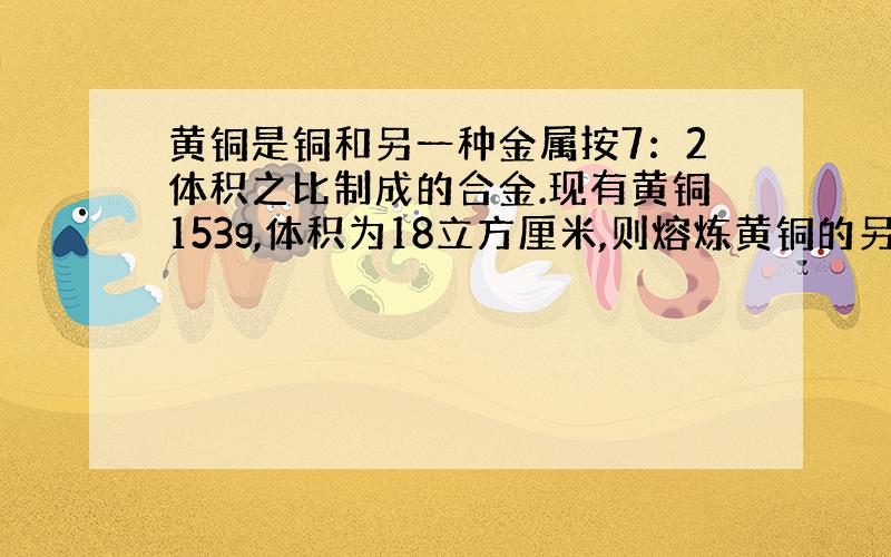 黄铜是铜和另一种金属按7：2体积之比制成的合金.现有黄铜153g,体积为18立方厘米,则熔炼黄铜的另一种金属的密度值是多