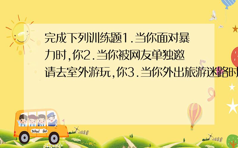 完成下列训练题1.当你面对暴力时,你2.当你被网友单独邀请去室外游玩,你3.当你外出旅游迷路时,4.当你不慎落水是,你5