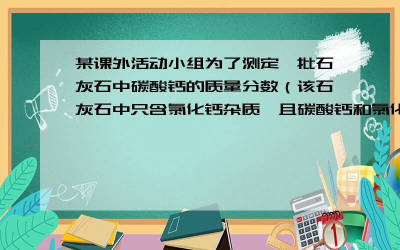 某课外活动小组为了测定一批石灰石中碳酸钙的质量分数（该石灰石中只含氯化钙杂质,且碳酸钙和氯化钙是均匀的）,甲.乙.丙三位