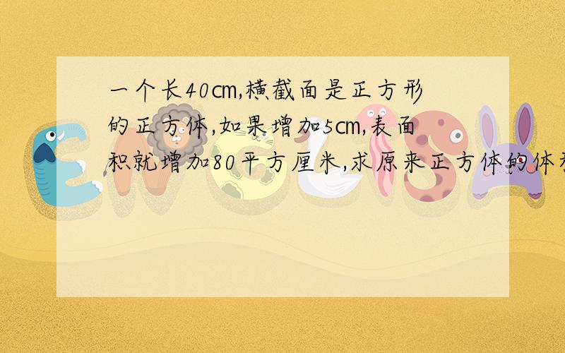 一个长40㎝,横截面是正方形的正方体,如果增加5㎝,表面积就增加80平方厘米,求原来正方体的体积.