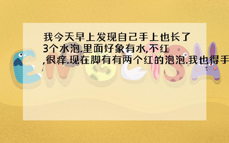 我今天早上发现自己手上也长了3个水泡.里面好象有水,不红,很痒.现在脚有有两个红的泡泡.我也得手足口病了?