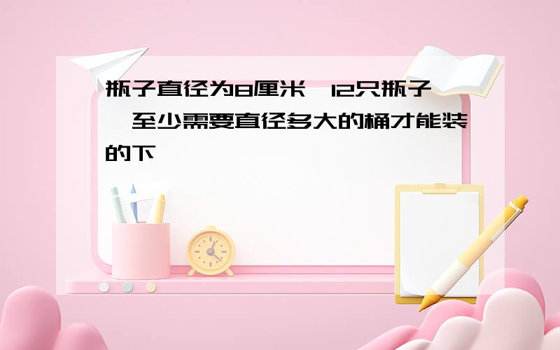 瓶子直径为8厘米,12只瓶子,至少需要直径多大的桶才能装的下