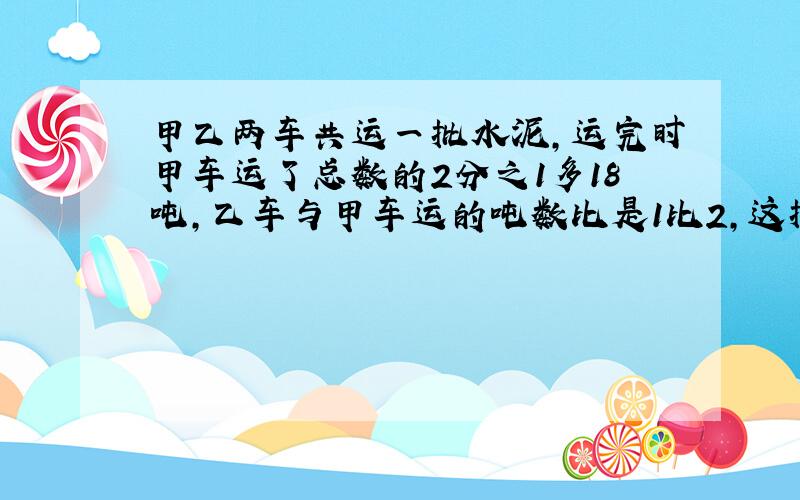 甲乙两车共运一批水泥,运完时甲车运了总数的2分之1多18吨,乙车与甲车运的吨数比是1比2,这批水泥共有多少吨?