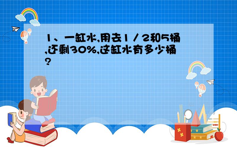 1、一缸水,用去1／2和5桶,还剩30%,这缸水有多少桶?