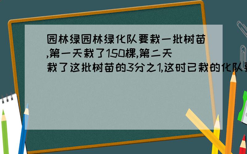 园林绿园林绿化队要栽一批树苗,第一天栽了150棵,第二天栽了这批树苗的3分之1,这时已栽的化队要栽一批树苗,