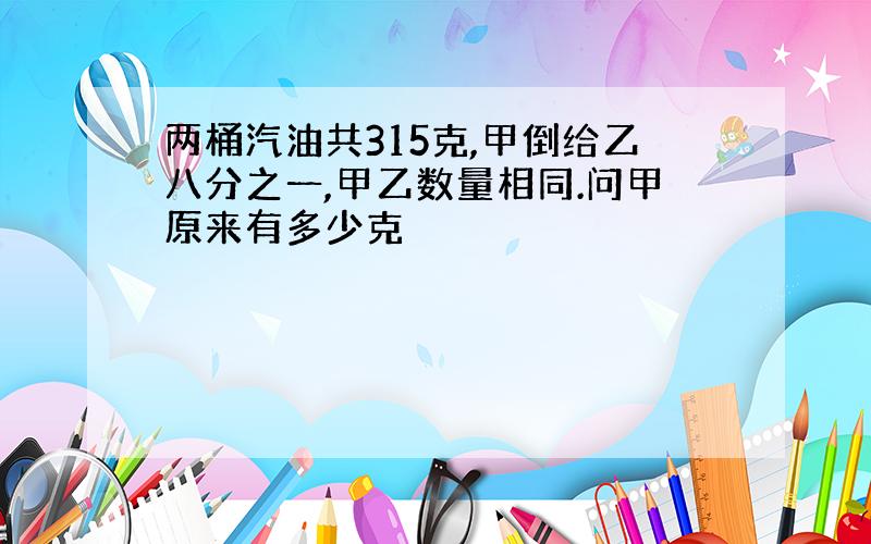 两桶汽油共315克,甲倒给乙八分之一,甲乙数量相同.问甲原来有多少克